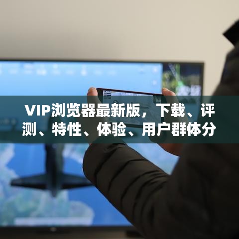 VIP瀏覽器最新版，下載、評測、特性、體驗、用戶群體分析全解析