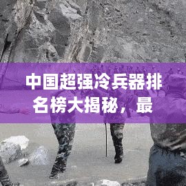 中國超強冷兵器排名榜大揭秘，最新排名榜單重磅出爐！