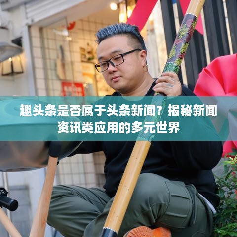 趣頭條是否屬于頭條新聞？揭秘新聞資訊類應用的多元世界