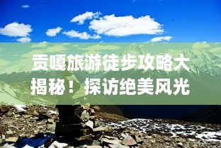 貢嘎旅游徒步攻略大揭秘！探訪絕美風(fēng)光，體驗極致徒步之旅！