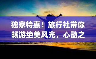獨家特惠！旅行社帶你暢游絕美風(fēng)光，心動之旅即刻啟程！