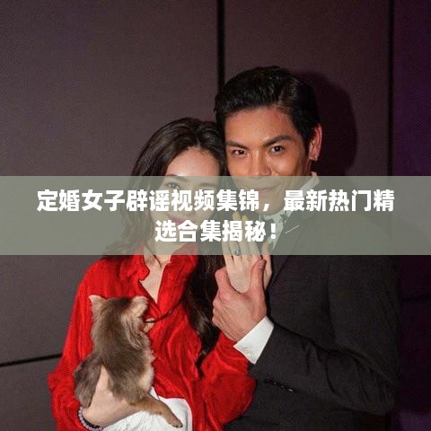 定婚女子辟謠視頻集錦，最新熱門精選合集揭秘！
