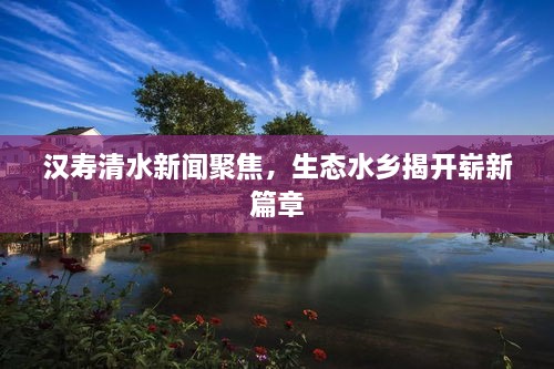 漢壽清水新聞聚焦，生態(tài)水鄉(xiāng)揭開嶄新篇章