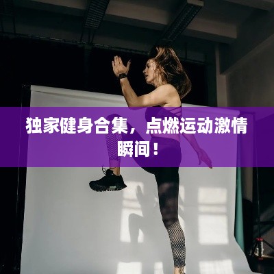 獨(dú)家健身合集，點(diǎn)燃運(yùn)動(dòng)激情瞬間！