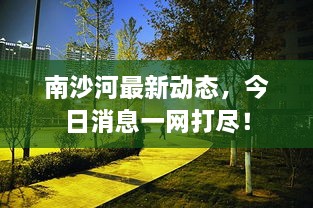 南沙河最新動(dòng)態(tài)，今日消息一網(wǎng)打盡！