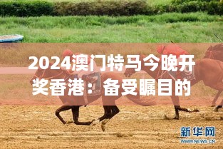 2024澳門特馬今晚開獎香港：備受矚目的賽馬盛事，或將迎來新一輪競猜熱潮