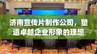 濟南宣傳片制作公司，塑造卓越企業(yè)形象的理想之選